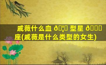 戚薇什么血 🦁 型星 🍀 座(戚薇是什么类型的女生)